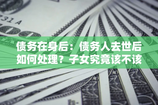 济南债务在身后：债务人去世后如何处理？子女究竟该不该还钱？