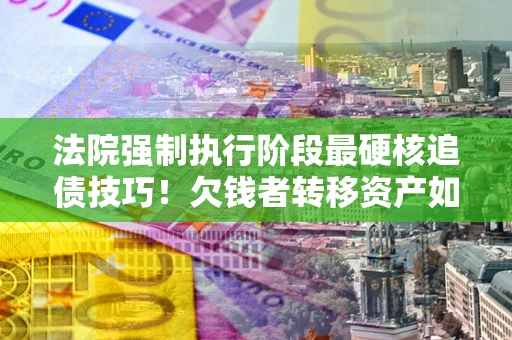 济南法院强制执行阶段最硬核追债技巧！欠钱者转移资产如何破解？