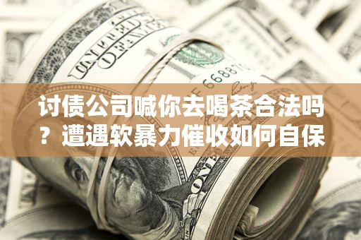 济南讨债公司喊你去喝茶合法吗？遭遇软暴力催收如何自保？